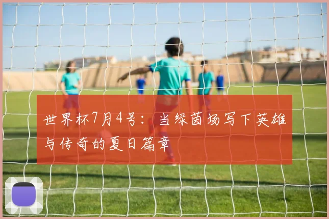 世界杯7月4号：当绿茵场写下英雄与传奇的夏日篇章
