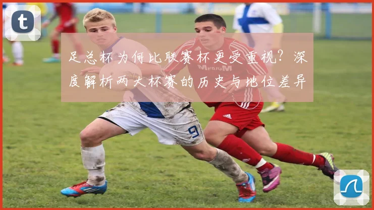 足总杯为何比联赛杯更受重视?深度解析两大杯赛的历史与地位差异