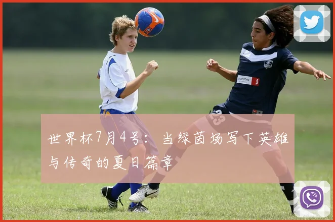 世界杯7月4号:当绿茵场写下英雄与传奇的夏日篇章