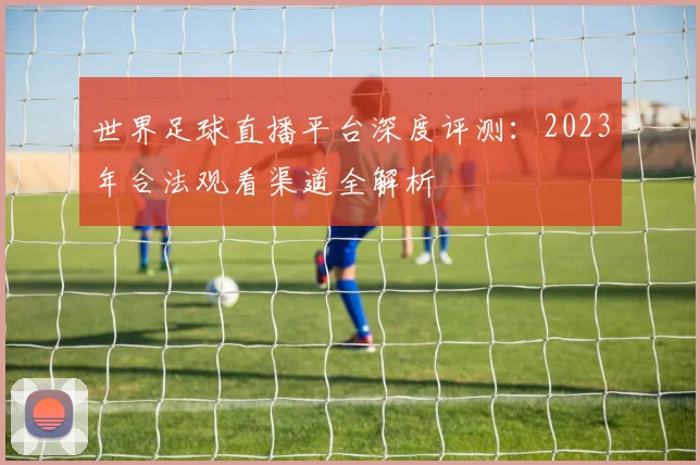 世界足球直播平台深度评测:2023年合法观看渠道全解析