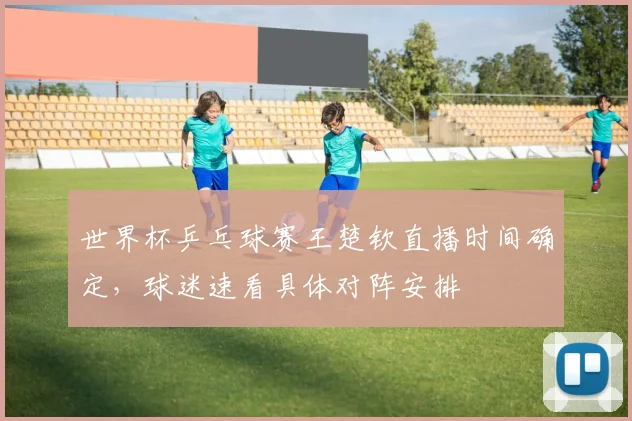 世界杯乒乓球赛王楚钦直播时间确定，球迷速看具体对阵安排