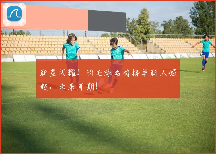 新星闪耀!羽毛球名将榜单新人崛起,未来可期!