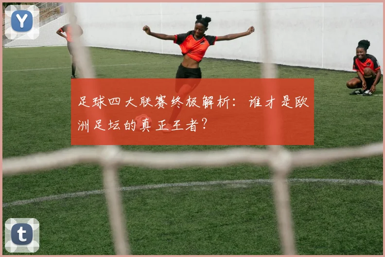 足球四大联赛终极解析：谁才是欧洲足坛的真正王者？