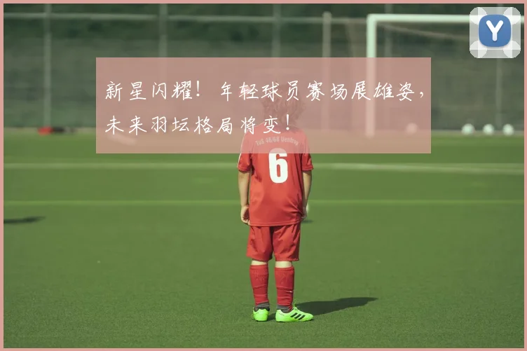 新星闪耀！年轻球员赛场展雄姿，未来羽坛格局将变！