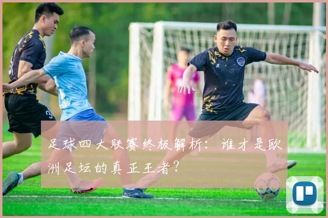 足球四大联赛终极解析:谁才是欧洲足坛的真正王者?