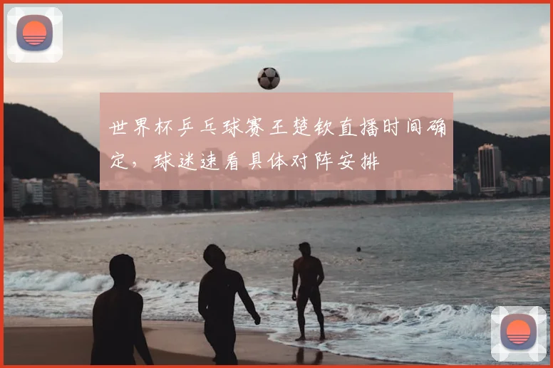 世界杯乒乓球赛王楚钦直播时间确定，球迷速看具体对阵安排